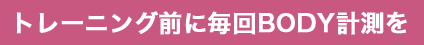 トレーニング前に毎回BODY計測